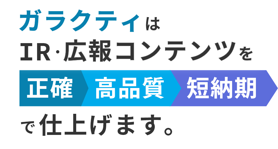 ガラクティはIR・広報コンテンツを正確・高品質・短納期で仕上げます。
